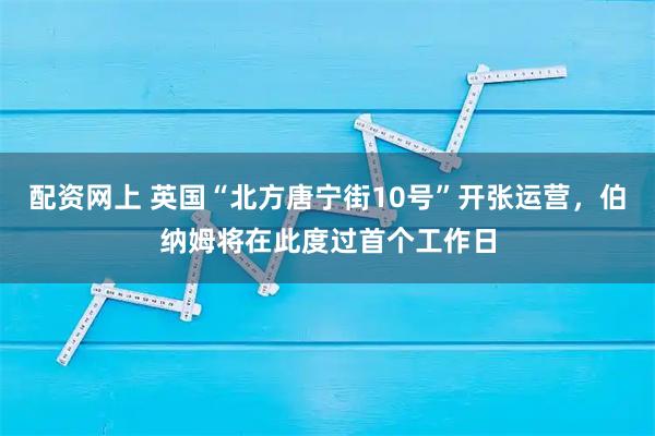 配资网上 英国“北方唐宁街10号”开张运营，伯纳姆将在此度过首个工作日