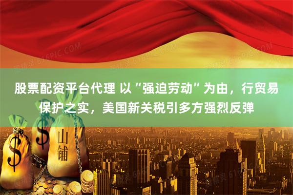 股票配资平台代理 以“强迫劳动”为由，行贸易保护之实，美国新关税引多方强烈反弹
