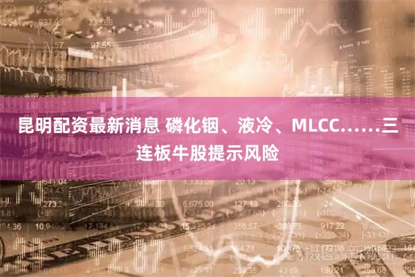 昆明配资最新消息 磷化铟、液冷、MLCC……三连板牛股提示风险