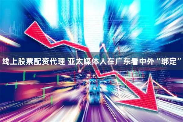 线上股票配资代理 亚太媒体人在广东看中外“绑定”