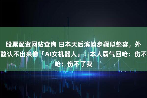 股票配资网站查询 日本天后滨崎步疑似整容，外貌遭酸认不出来像「AI女机器人」！本人霸气回呛：伤不了我